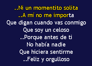 ..Ni un momentito solita
..A ml' no me importa
Que digan cuando vas conmigo

Que soy un celoso

..Porque antes de ti

No habfa nadie

Que hiciera sentirme

..Feliz y orgulloso