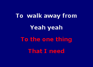 To walk away from

Yeah yeah