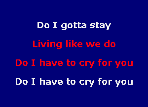 Do I gotta stay

Do I have to cry for you