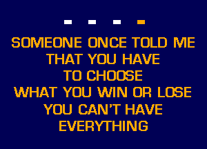 SOMEONE ONCE TOLD ME
THAT YOU HAVE
TO CHOOSE
WHAT YOU WIN OR LOSE
YOU CAN'T HAVE
EVERYTHING