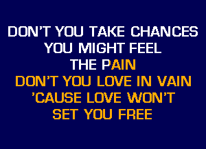 DON'T YOU TAKE CHANCES
YOU MIGHT FEEL
THE PAIN
DON'T YOU LOVE IN VAIN
'CAUSE LOVE WON'T
SET YOU FREE