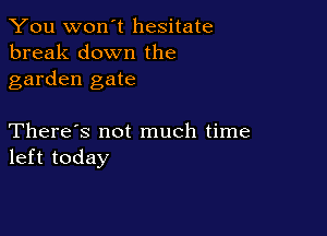 You won't hesitate
break down the
garden gate

There's not much time
left today