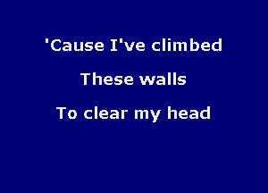 'Cause I've climbed

These walls

To clear my head