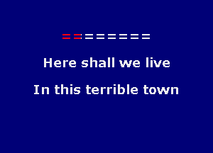 Here shall we live

In this terrible town