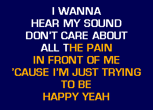 I WANNA
HEAR MY SOUND
DON'T CARE ABOUT
ALL THE PAIN
IN FRONT OF ME
'CAUSE I'M JUST TRYING
TO BE
HAPPY YEAH