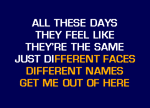 ALL THESE DAYS
THEY FEEL LIKE
THEYRE THE SAME
JUST DIFFERENT FACES
DIFFERENT NAMES
GET ME OUT OF HERE