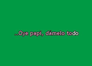 ..Oye papi, damelo todo