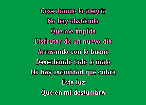 Cosec hando la alegria
No hay obstdculo
Que me impidn
Disfrutar de un nuevo din
Arrasando con lo bueno
Desec hando todo lo malo

No hay oscuridad que cubra

Esta luz
Que en mi deslumbm