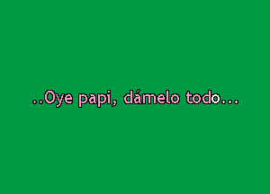 ..0ye papi, damelo todo...