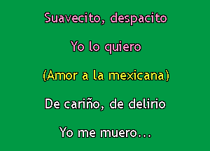 Suavecito, despacito

Yo lo quiero
(Amor a la mexicana)
De caririo, de delirio

Yo me muero. ..