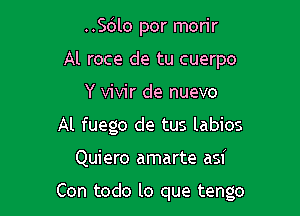 ..Sc3lo por morir
Al roce de tu cuerpo
Y vivir de nuevo
Al fuego de tus labios

Quiero amarte asi

Con todo lo que tengo