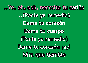 ..Yo, oh, ooh, necesito tu carir'io
..(Ponle ya remedio)
Dame tu corazdn
Dame tu cuerpo
(Ponle ya remedio)
Dame tu corazdn iay!
Mira que tiemblo