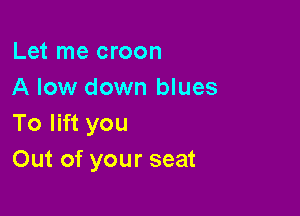 Let me croon
A low down blues

To lift you
Out of your seat