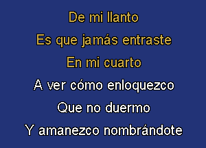 De mi Ilanto
Es que jamas entraste
En mi cuarto

A ver cdmo enloquezco

Que no duermo
Y amanezco nombrrimdote