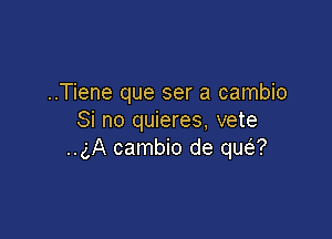 ..Tiene que ser a cambio

Si no quieres, vete
..gA cambio de qua