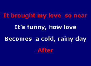 It's funny, how love

Becomes a cold, rainy day