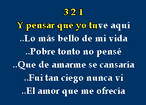 3 2 '1
Y pensar que yo tuve aqui
..Lo mas bello de mi Vida
..Pobre tonto no penw
..Que de amarme se cansaria
..Fui tan ciego nunca vi
..El amor que me ofrecia