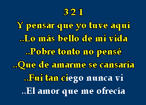 3 2 '1
Y pensar que yo tuve aqui
..Lo mas bello de mi Vida
..Pobre tonto no penw
..Que de amarme se cansaria
..Fui tan ciego nunca vi
..El amor que me ofrecia