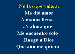 ..No la supe valorar
..hIe clit') amor
A manos llenas

..Y ahora que

Me encuentro solo
..Ruego a Dios
Que aim me quiera