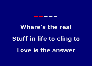 Where's the real

Stuff in life to cling to

Love is the answer