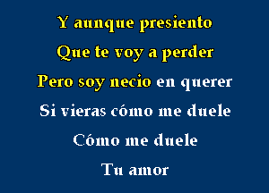 Y aunque presiento

Que te voy a perder
Pero soy necio en querer
Si vieras cbmo me duele

Cbmo me duele

Tu amor