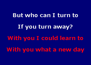 But who can I turn to

If you turn away?