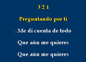 3 2 l
Preguntando por ti
..Me di cuenta de todo

Que aim me quieres

Que aim me quieres