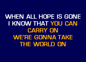 WHEN ALL HOPE IS GONE
I KNOW THAT YOU CAN
CARRY ON
WE'RE GONNA TAKE
THE WORLD ON