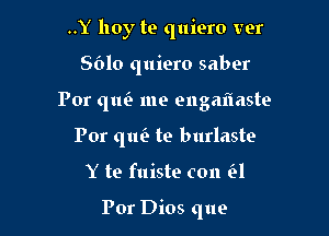 ..Y hoy te quiero ver

8610 quiero saber

Por qtm me engaflaste

Por qm'e te burlaste
Y te fuiste con H

For Dios que