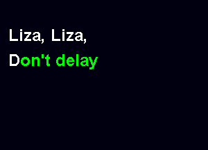 Liza, Liza,
Don't delay