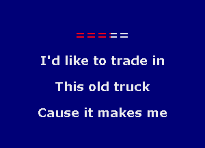 I'd like to trade in

This old truck

Cause it makes me