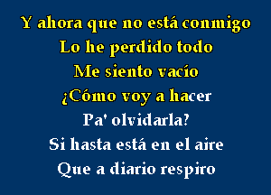 Y ahora que no esta conmigo
Lo he perdido todo
IVIe siento vacio
gCOmo voy a hacer
Pa' olvidarla?
Si hasta esta en el aire
Que a diario respiro