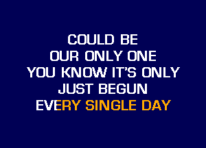 COULD BE
OUR ONLY ONE
YOU KNOW ITS ONLY
JUST BEGUN
EVERY SINGLE DAY