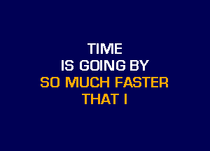 TIME
IS GOING BY

SO MUCH FASTER
THAT I