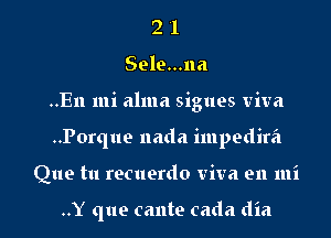 2 '1
Sele...na
..En mi alma sigues viva
..Porque nada impedira
Que tu recuerdo viva en mi

..Y que cante cada dia