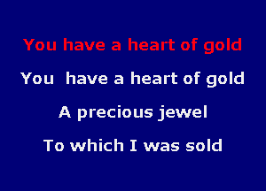 You have a heart of gold

A precious jewel

To which I was sold