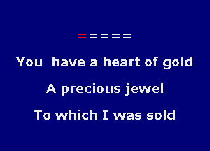 You have a heart of gold

A precious jewel

To which I was sold