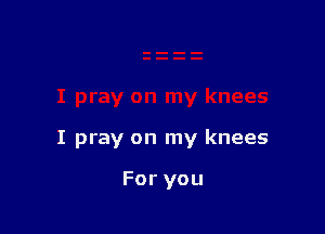 I pray on my knees

For you