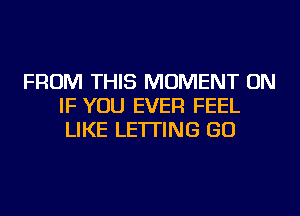 FROM THIS MOMENT ON
IF YOU EVER FEEL
LIKE LETTING GO