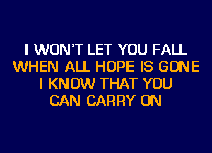 I WON'T LET YOU FALL
WHEN ALL HOPE IS GONE
I KN 0W THAT YOU
CAN CARRY ON