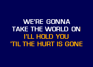 WE'RE GONNA
TAKE THE WORLD ON
I'LL HOLD YOU
'TIL THE HURT IS GONE