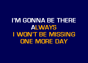 I'M GONNA BE THERE
ALWAYS
I WON'T BE MISSING
ONE MORE DAY