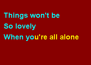 Things won't be
So lovely

When you're all alone