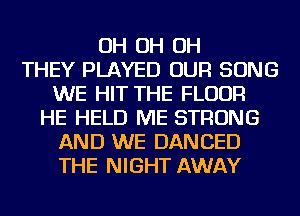 OH OH OH
THEY PLAYED OUR SONG
WE HIT THE FLOOR
HE HELD ME STRONG
AND WE DANCED
THE NIGHT AWAY