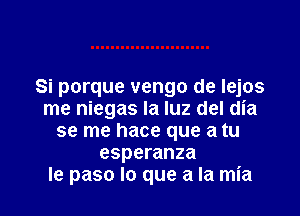 Si porque vengo de Iejos

me niegas la luz del dia
se me hace que a tu
esperanza
le paso lo que a la mia