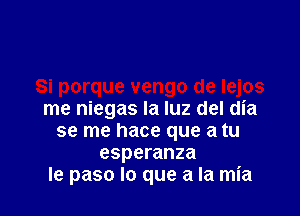 me niegas la luz del dia
se me hace que a tu
esperanza
le paso lo que a la mia