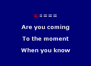 Are you coming

To the moment

When you know