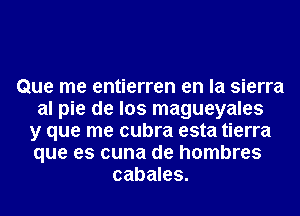 Que me entierren en la sierra
al pie de los magueyales
y que me cubra esta tierra
que es cuna de hombres
cabales.