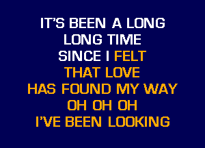 ITS BEEN A LONG
LONG TIME
SINCE I FELT
THAT LOVE
HAS FOUND MY WAY
OH 0H 0H

I'VE BEEN LOOKING l