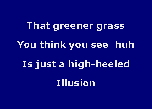 That greener grass

You think you see huh

Is just a high-heeled

Illusion